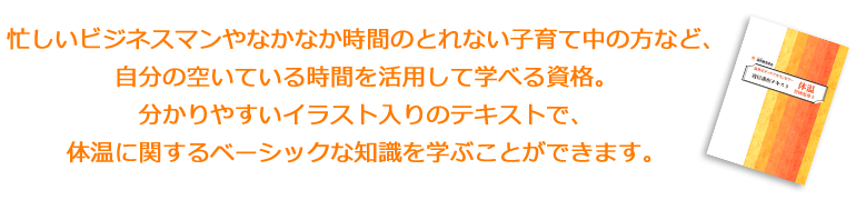 忙しいビジネスマンやなかなか時間のとれない子育て中の方など、自分の空いている時間を活用して学べる資格。分かりやすいイラスト入りのテキストで、体温に関するベーシックな知識を学ぶことができます。